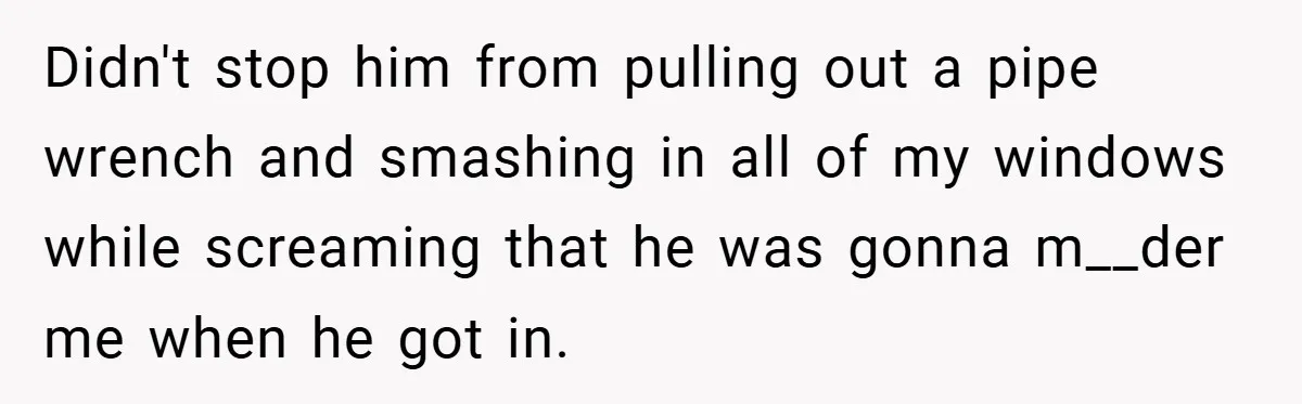 Didn't stop him from pulling out a pipe wrench and smashing in all of my windows while screaming that he was gonna m__der me when he got in.