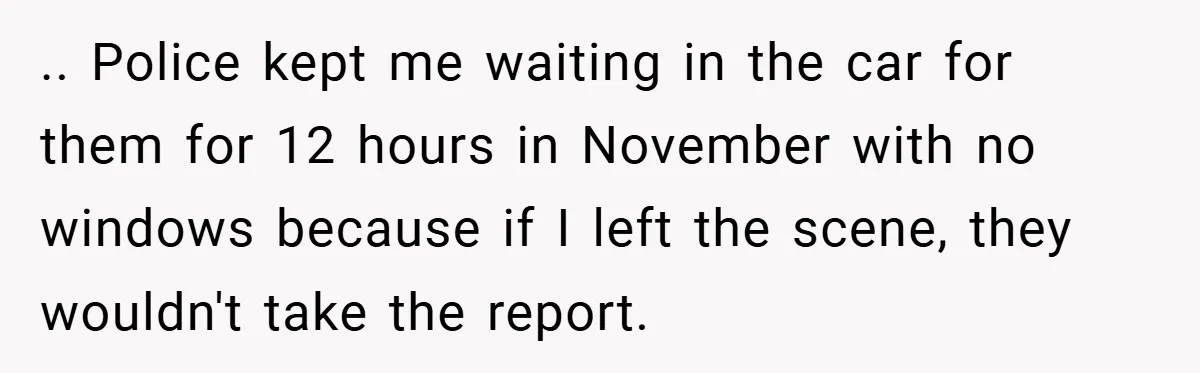 .. Police kept me waiting in the car for them for 12 hours in November with no windows because if I left the scene, they wouldn't take the report.