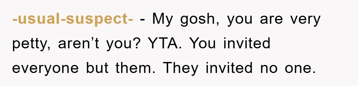 -usual-suspect- − My gosh, you are very petty, aren’t you? YTA. You invited everyone but them. They invited no one.