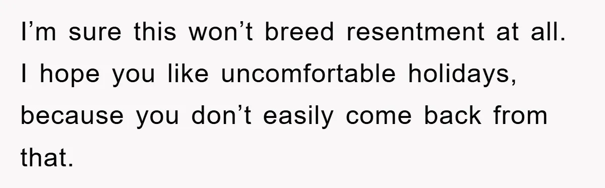 I’m sure this won’t breed resentment at all. I hope you like uncomfortable holidays, because you don’t easily come back from that.