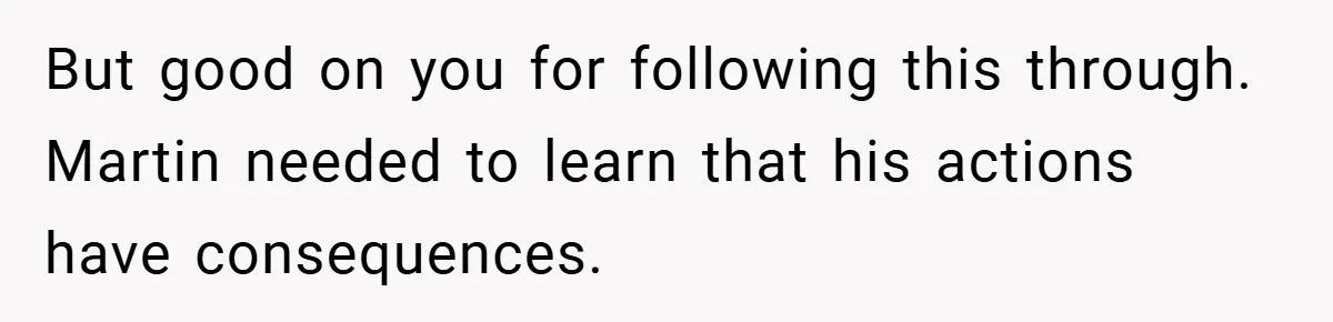 But good on you for following this through. Martin needed to learn that his actions have consequences.