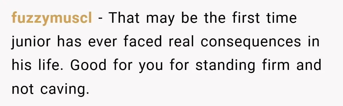 fuzzymuscl − That may be the first time junior has ever faced real consequences in his life. Good for you for standing firm and not caving.