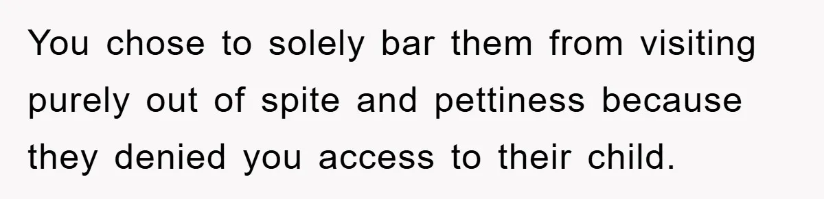 You chose to solely bar them from visiting purely out of spite and pettiness because they denied you access to their child.
