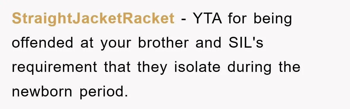 StraightJacketRacket − YTA for being offended at your brother and SIL's requirement that they isolate during the newborn period.