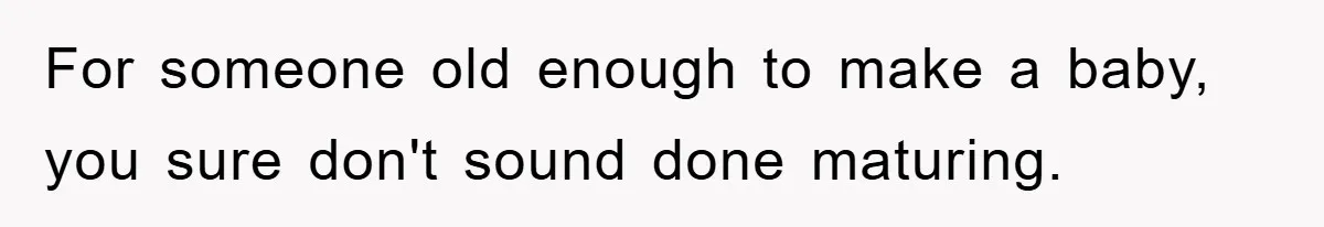 For someone old enough to make a baby, you sure don't sound done maturing.