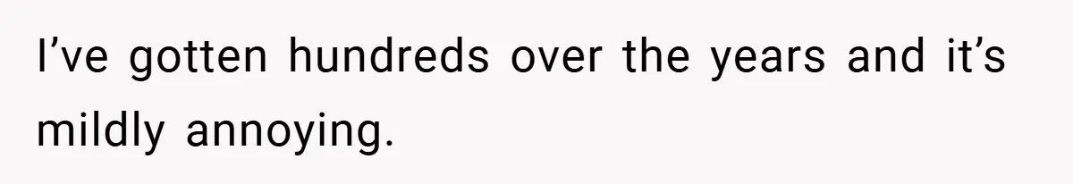 I’ve gotten hundreds over the years and it’s mildly annoying.