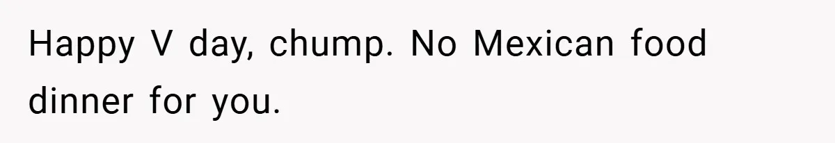 Happy V day, chump. No Mexican food dinner for you.