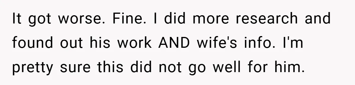 It got worse. Fine. I did more research and found out his work AND wife's info. I'm pretty sure this did not go well for him.