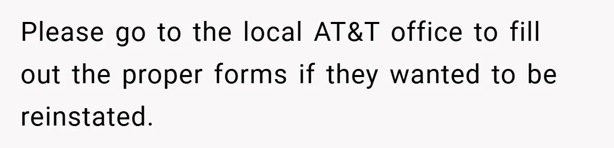 Please go to the local AT&T office to fill out the proper forms if they wanted to be reinstated.