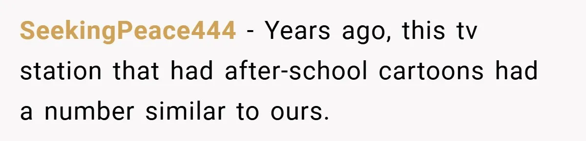 SeekingPeace444 − Years ago, this tv station that had after-school cartoons had a number similar to ours.