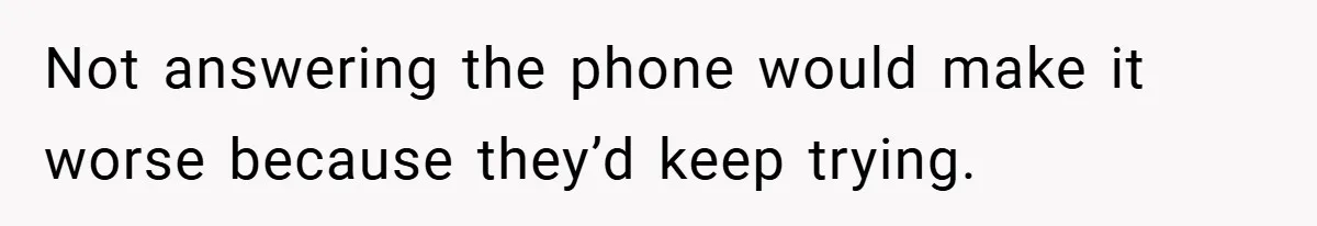 Not answering the phone would make it worse because they’d keep trying.