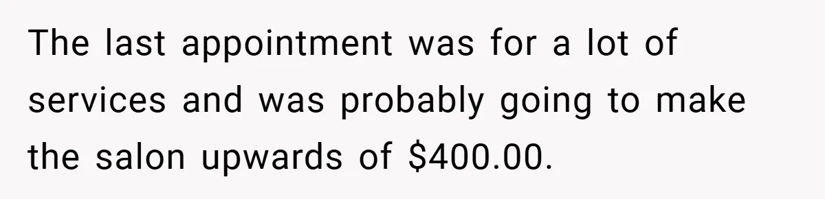 The last appointment was for a lot of services and was probably going to make the salon upwards of $400.00.