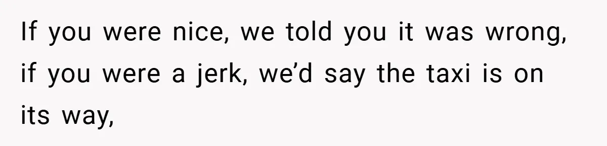 If you were nice, we told you it was wrong, if you were a jerk, we’d say the taxi is on its way,