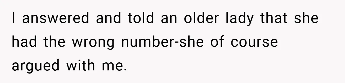 I answered and told an older lady that she had the wrong number-she of course argued with me.