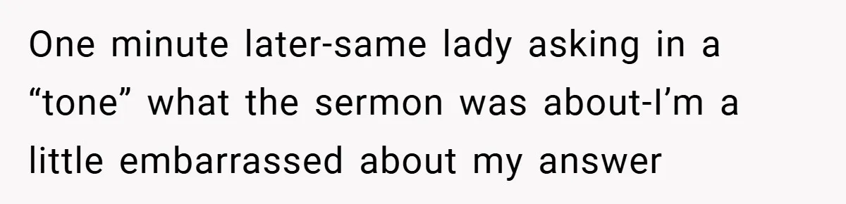 One minute later-same lady asking in a “tone” what the sermon was about-I’m a little embarrassed about my answer