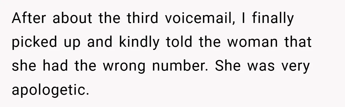 After about the third voicemail, I finally picked up and kindly told the woman that she had the wrong number. She was very apologetic.