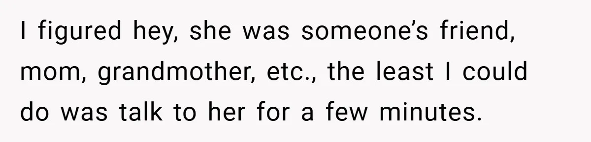 I figured hey, she was someone’s friend, mom, grandmother, etc., the least I could do was talk to her for a few minutes.