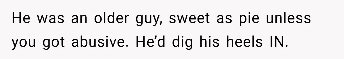 He was an older guy, sweet as pie unless you got abusive. He’d dig his heels IN.