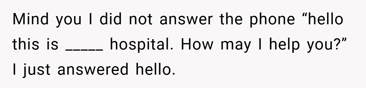 Mind you I did not answer the phone “hello this is _____ hospital. How may I help you?” I just answered hello.