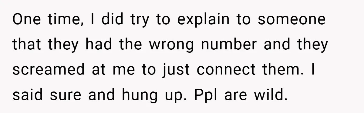 One time, I did try to explain to someone that they had the wrong number and they screamed at me to just connect them. I said sure and hung up....