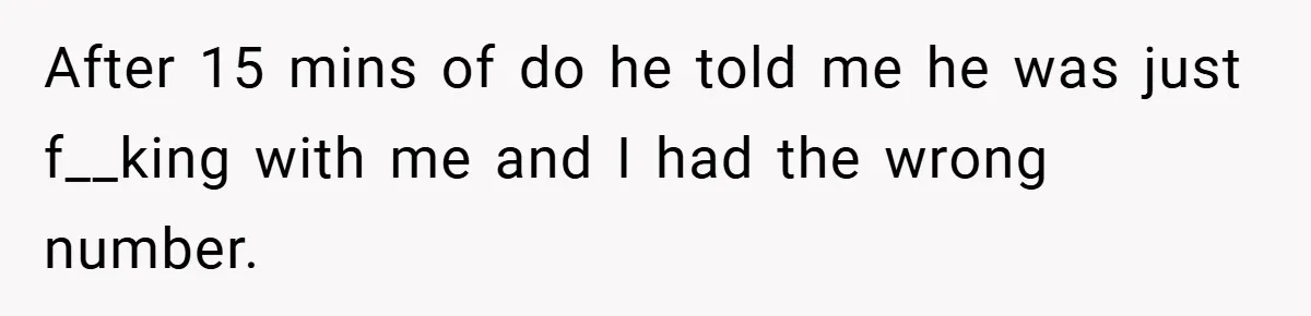 After 15 mins of do he told me he was just f__king with me and I had the wrong number.