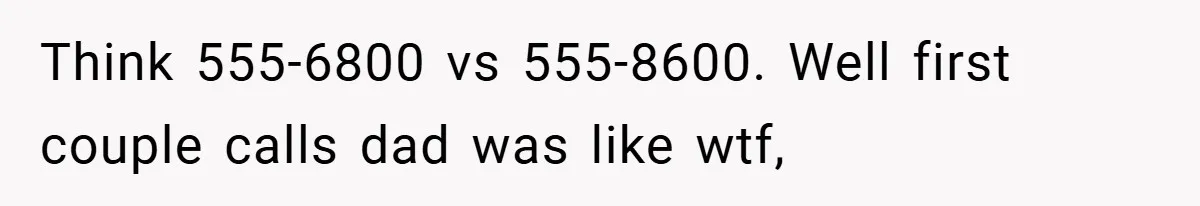 Think 555-6800 vs 555-8600. Well first couple calls dad was like wtf,