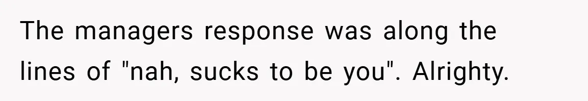 The managers response was along the lines of "nah, sucks to be you". Alrighty.