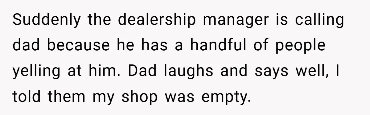 Suddenly the dealership manager is calling dad because he has a handful of people yelling at him. Dad laughs and says well, I told them my shop was empty.