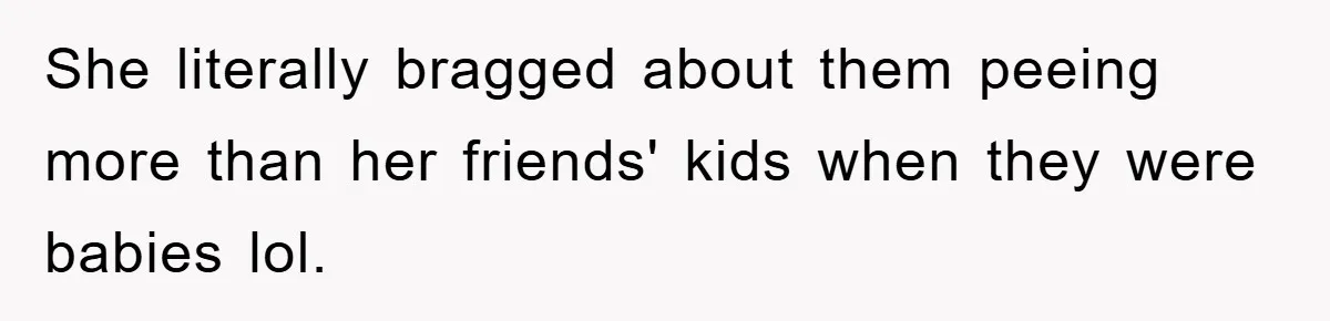 She literally bragged about them peeing more than her friends' kids when they were babies lol.