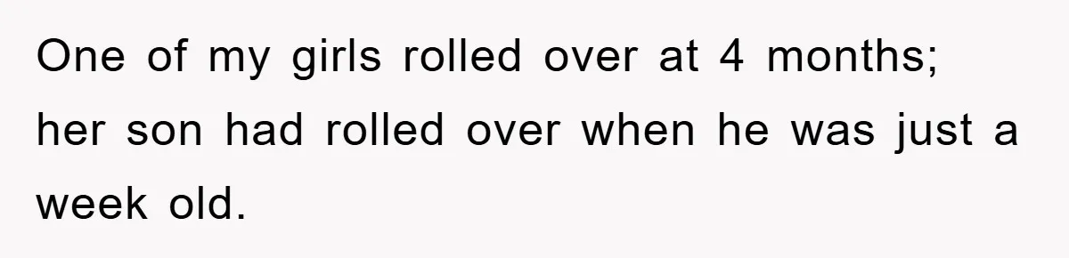 One of my girls rolled over at 4 months; her son had rolled over when he was just a week old.