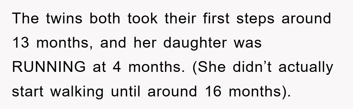 The twins both took their first steps around 13 months, and her daughter was RUNNING at 4 months. (She didn’t actually start walking until around 16 months).