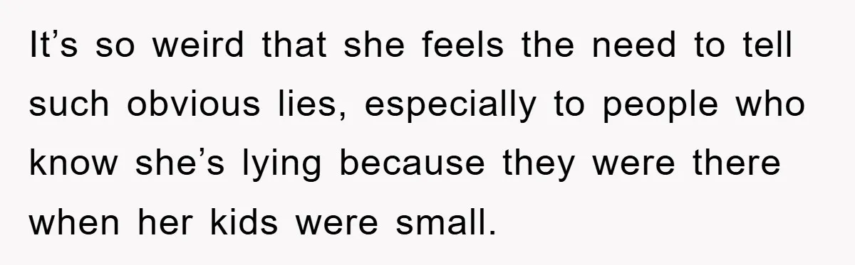 It’s so weird that she feels the need to tell such obvious lies, especially to people who know she’s lying because they were there when her kids were small.