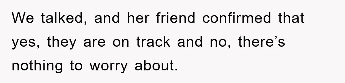 We talked, and her friend confirmed that yes, they are on track and no, there’s nothing to worry about.