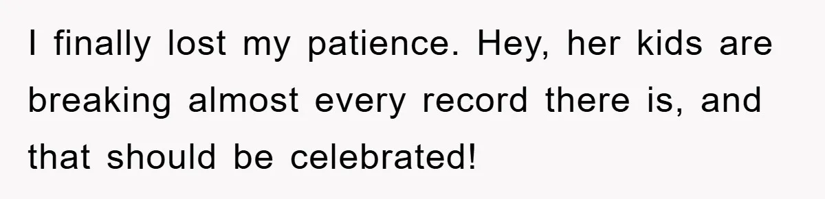 I finally lost my patience. Hey, her kids are breaking almost every record there is, and that should be celebrated!