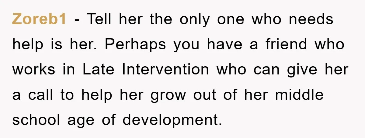 Zoreb1 − Tell her the only one who needs help is her. Perhaps you have a friend who works in Late Intervention who can give her a call to help...