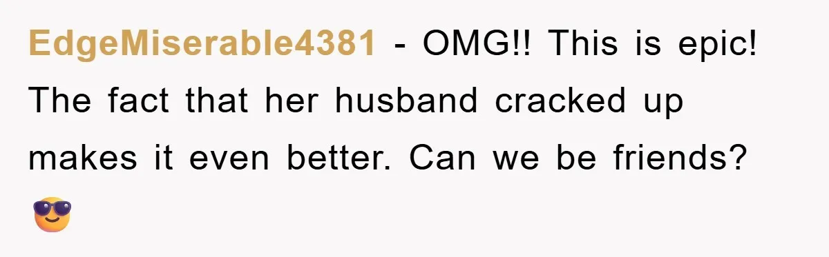 EdgeMiserable4381 − OMG!! This is epic! The fact that her husband cracked up makes it even better. Can we be friends? 😎