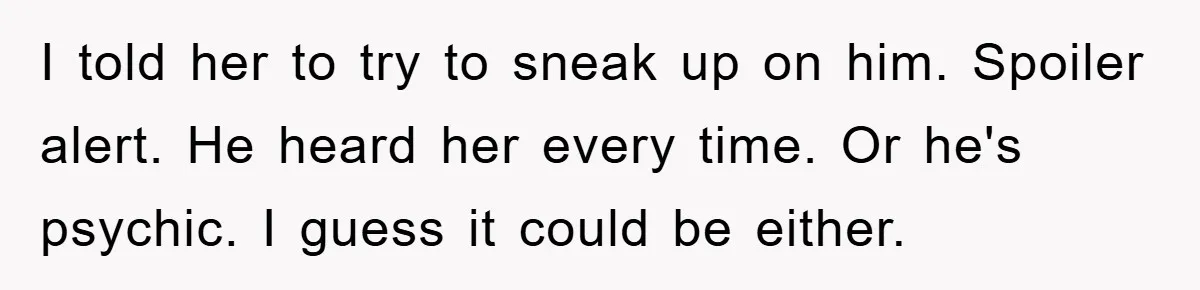 I told her to try to sneak up on him. Spoiler alert. He heard her every time. Or he's psychic. I guess it could be either.