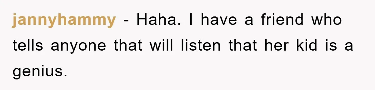 jannyhammy − Haha. I have a friend who tells anyone that will listen that her kid is a genius.