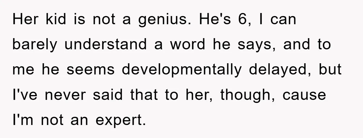 Her kid is not a genius. He's 6, I can barely understand a word he says, and to me he seems developmentally delayed, but I've never said that to her,...
