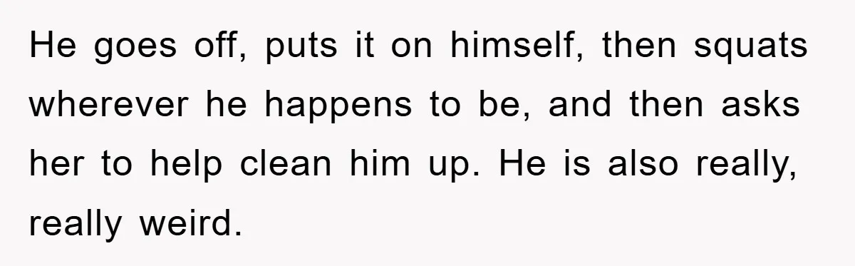 He goes off, puts it on himself, then squats wherever he happens to be, and then asks her to help clean him up. He is also really, really weird.