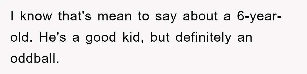 I know that's mean to say about a 6-year-old. He's a good kid, but definitely an oddball.