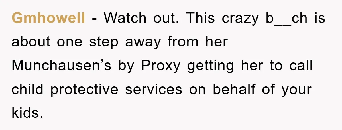 Gmhowell − Watch out. This crazy b__ch is about one step away from her Munchausen’s by Proxy getting her to call child protective services on behalf of your kids.