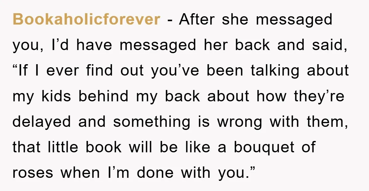 Bookaholicforever − After she messaged you, I’d have messaged her back and said, “If I ever find out you’ve been talking about my kids behind my back about how they’re...