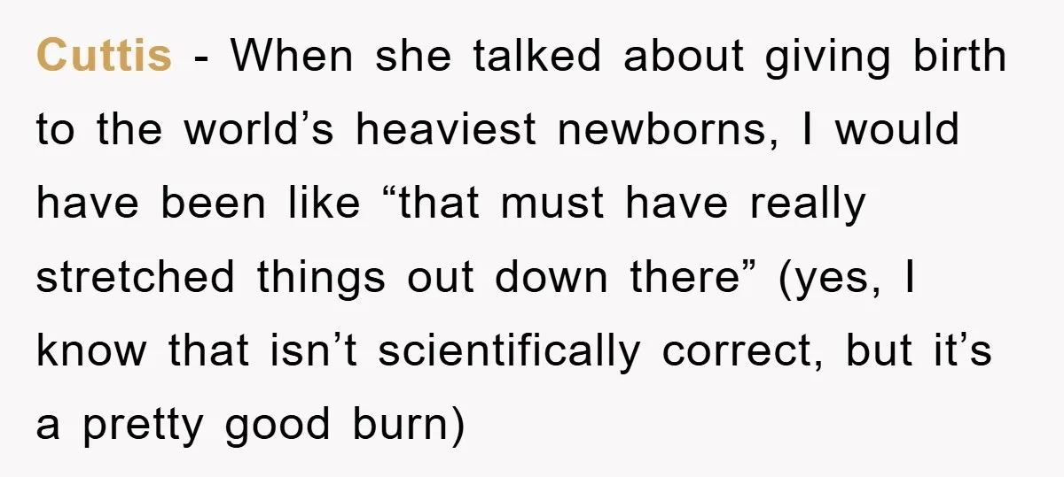 Cuttis − When she talked about giving birth to the world’s heaviest newborns, I would have been like “that must have really stretched things out down there” (yes, I know...