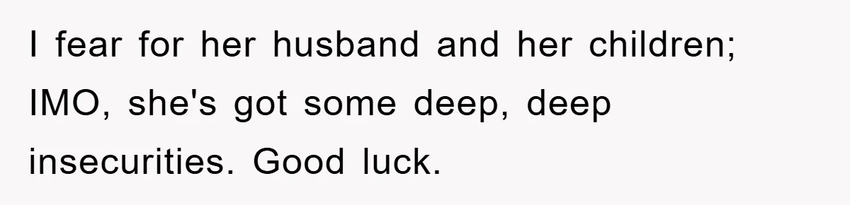 I fear for her husband and her children; IMO, she's got some deep, deep insecurities. Good luck.