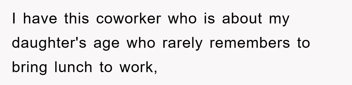 I have this coworker who is about my daughter's age who rarely remembers to bring lunch to work,