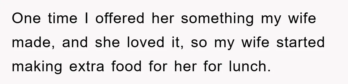 One time I offered her something my wife made, and she loved it, so my wife started making extra food for her for lunch.