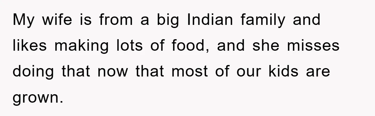 My wife is from a big Indian family and likes making lots of food, and she misses doing that now that most of our kids are grown.