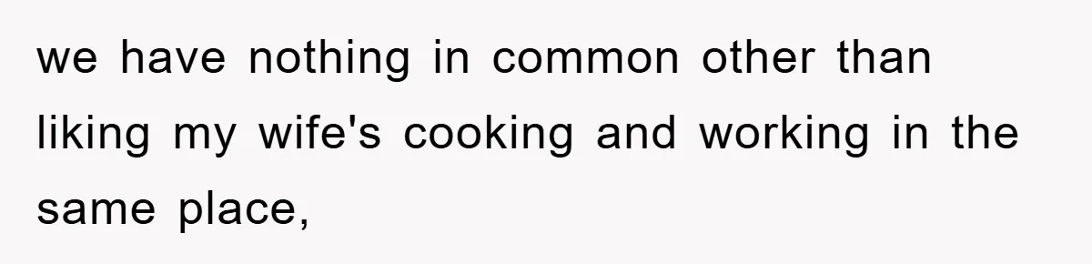 we have nothing in common other than liking my wife's cooking and working in the same place,