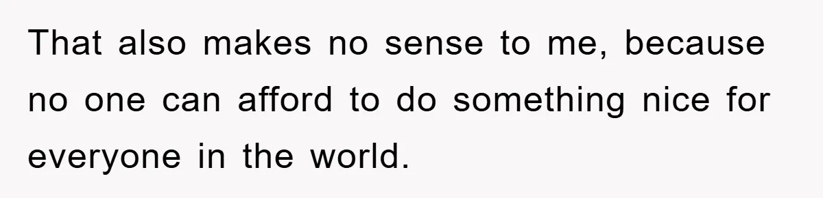 That also makes no sense to me, because no one can afford to do something nice for everyone in the world.